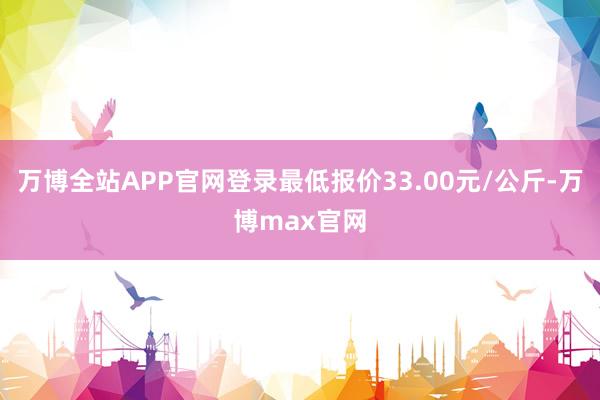 万博全站APP官网登录最低报价33.00元/公斤-万博max官网