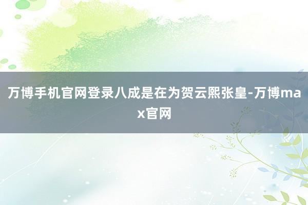 万博手机官网登录八成是在为贺云熙张皇-万博max官网