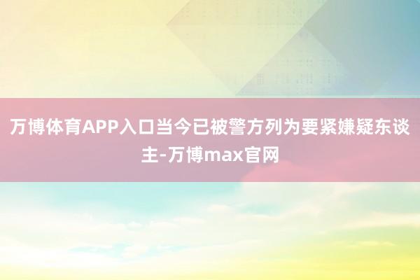 万博体育APP入口当今已被警方列为要紧嫌疑东谈主-万博max官网