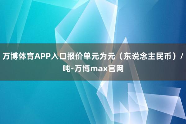 万博体育APP入口报价单元为元（东说念主民币）/吨-万博max官网