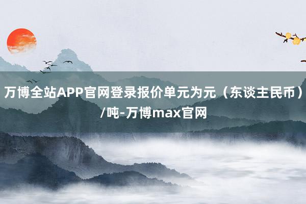 万博全站APP官网登录报价单元为元（东谈主民币）/吨-万博max官网