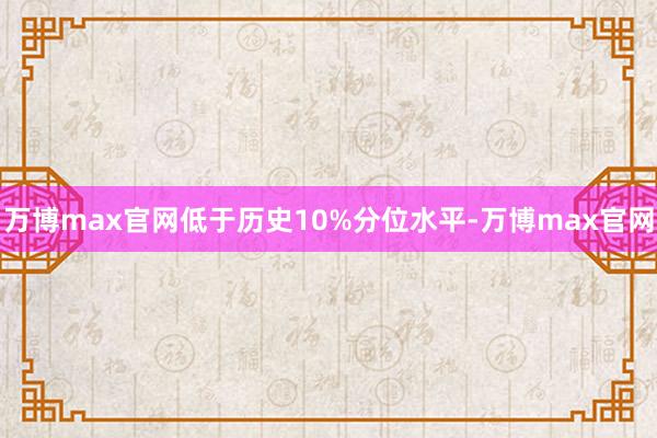 万博max官网低于历史10%分位水平-万博max官网