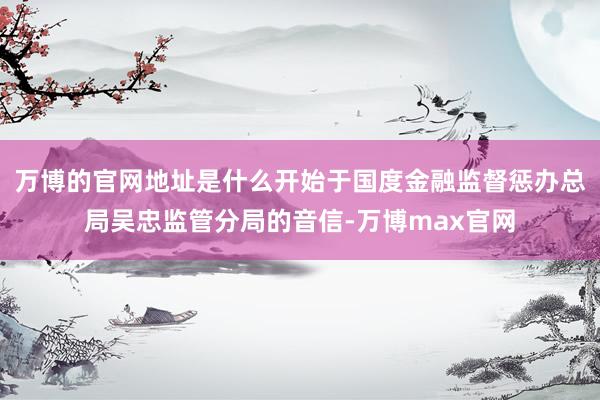 万博的官网地址是什么开始于国度金融监督惩办总局吴忠监管分局的音信-万博max官网