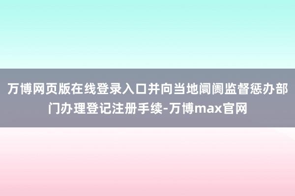 万博网页版在线登录入口并向当地阛阓监督惩办部门办理登记注册手续-万博max官网