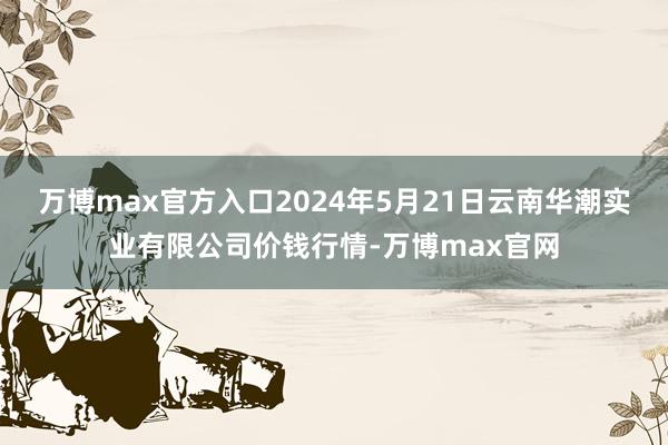 万博max官方入口2024年5月21日云南华潮实业有限公司价钱行情-万博max官网