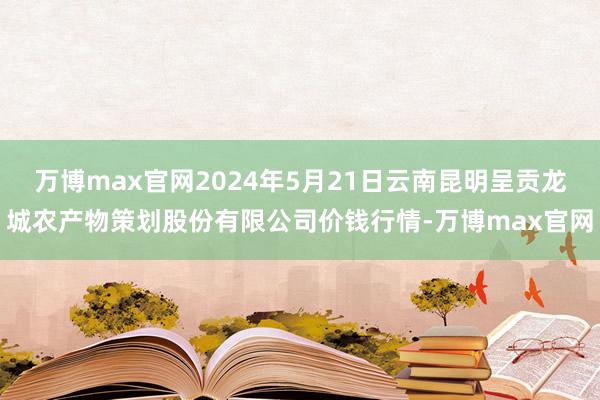 万博max官网2024年5月21日云南昆明呈贡龙城农产物策划股份有限公司价钱行情-万博max官网