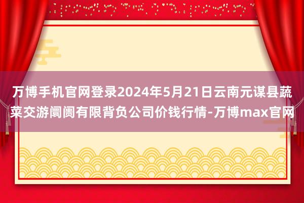 万博手机官网登录2024年5月21日云南元谋县蔬菜交游阛阓有限背负公司价钱行情-万博max官网