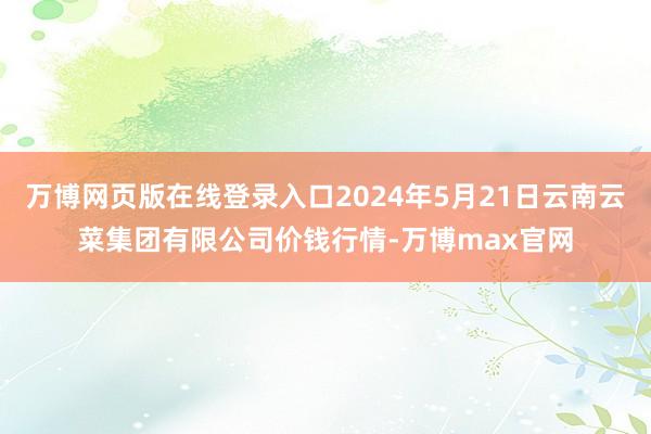 万博网页版在线登录入口2024年5月21日云南云菜集团有限公司价钱行情-万博max官网