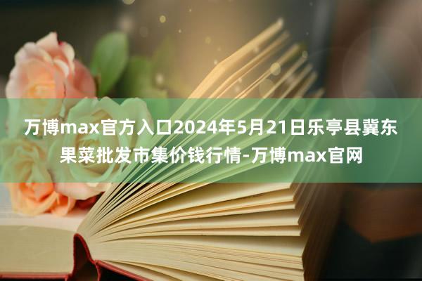 万博max官方入口2024年5月21日乐亭县冀东果菜批发市集价钱行情-万博max官网