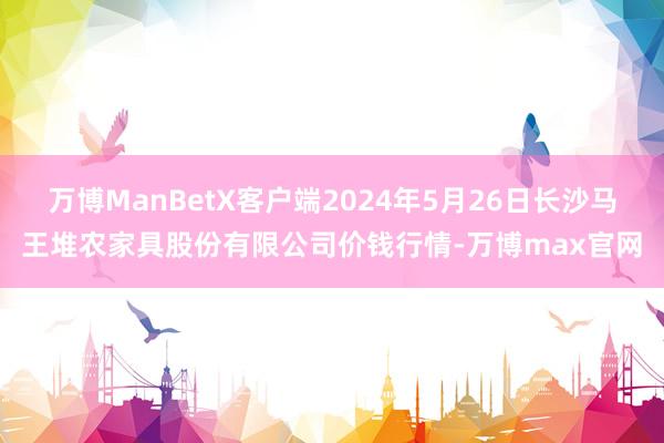 万博ManBetX客户端2024年5月26日长沙马王堆农家具股份有限公司价钱行情-万博max官网