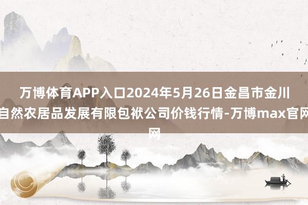 万博体育APP入口2024年5月26日金昌市金川自然农居品发展有限包袱公司价钱行情-万博max官网