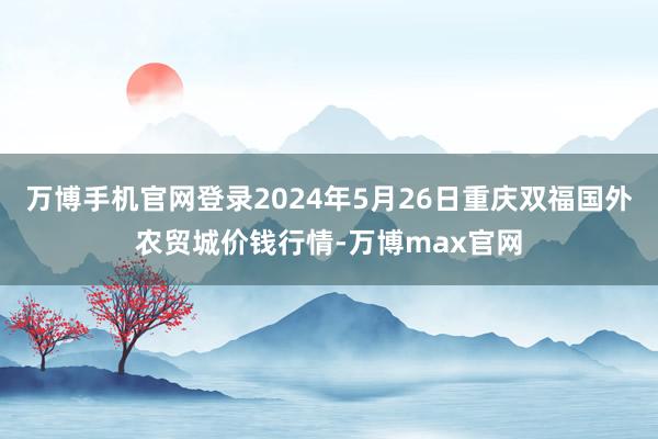 万博手机官网登录2024年5月26日重庆双福国外农贸城价钱行情-万博max官网