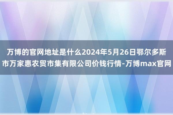 万博的官网地址是什么2024年5月26日鄂尔多斯市万家惠农贸市集有限公司价钱行情-万博max官网