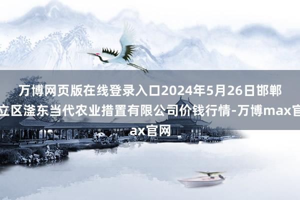 万博网页版在线登录入口2024年5月26日邯郸确立区滏东当代农业措置有限公司价钱行情-万博max官网