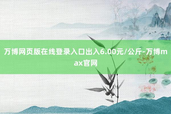 万博网页版在线登录入口出入6.00元/公斤-万博max官网