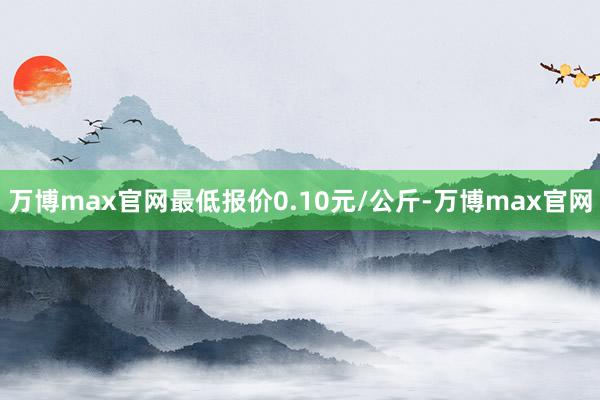 万博max官网最低报价0.10元/公斤-万博max官网