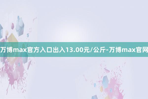 万博max官方入口出入13.00元/公斤-万博max官网