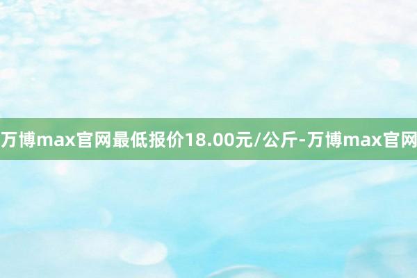 万博max官网最低报价18.00元/公斤-万博max官网