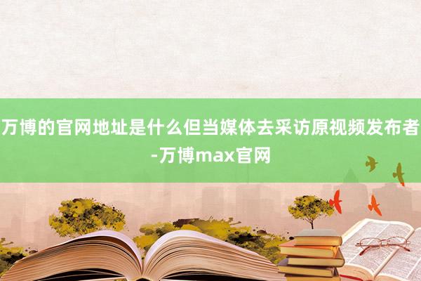 万博的官网地址是什么但当媒体去采访原视频发布者-万博max官网