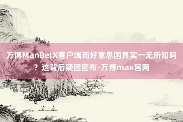 万博ManBetX客户端而好意思国真实一无所知吗？这背后疑团密布-万博max官网