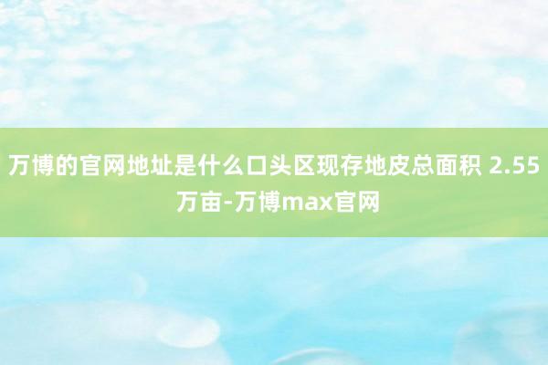 万博的官网地址是什么口头区现存地皮总面积 2.55 万亩-万博max官网