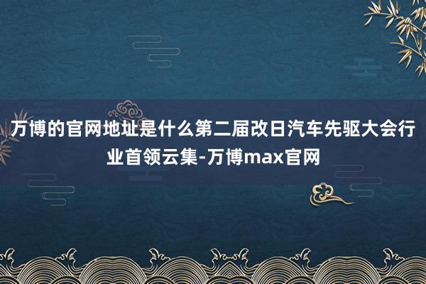 万博的官网地址是什么第二届改日汽车先驱大会行业首领云集-万博max官网