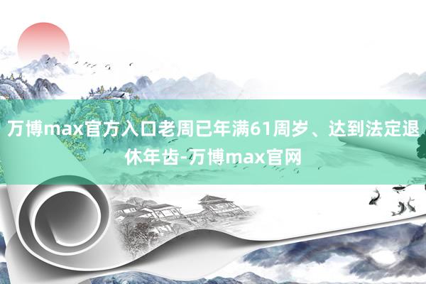 万博max官方入口老周已年满61周岁、达到法定退休年齿-万博max官网