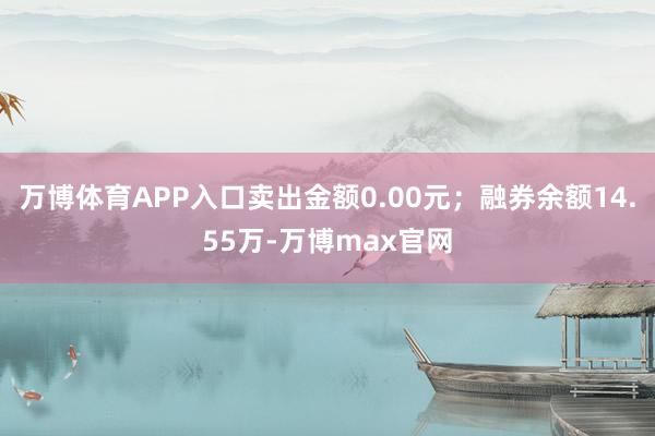 万博体育APP入口卖出金额0.00元；融券余额14.55万-万博max官网