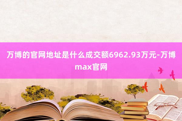 万博的官网地址是什么成交额6962.93万元-万博max官网