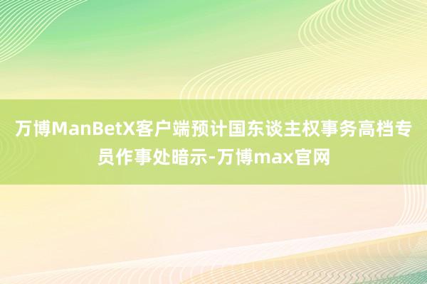 万博ManBetX客户端预计国东谈主权事务高档专员作事处暗示-万博max官网
