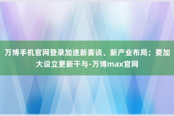 万博手机官网登录加速新赛谈、新产业布局；要加大设立更新干与-万博max官网