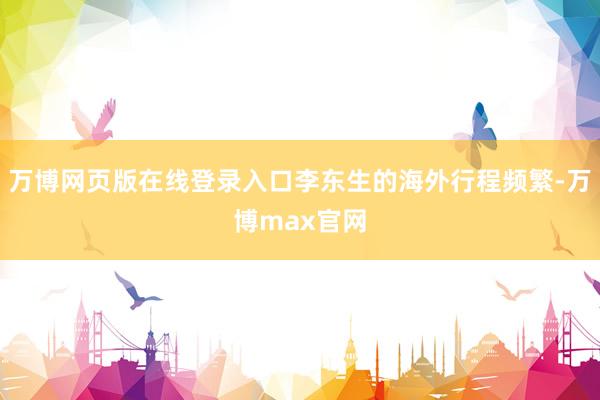 万博网页版在线登录入口李东生的海外行程频繁-万博max官网