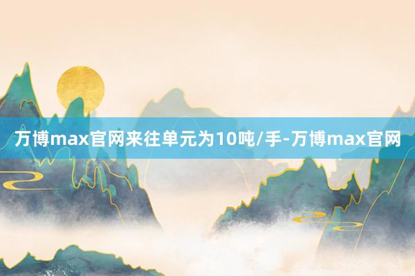 万博max官网来往单元为10吨/手-万博max官网