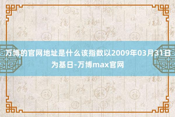 万博的官网地址是什么该指数以2009年03月31日为基日-万博max官网