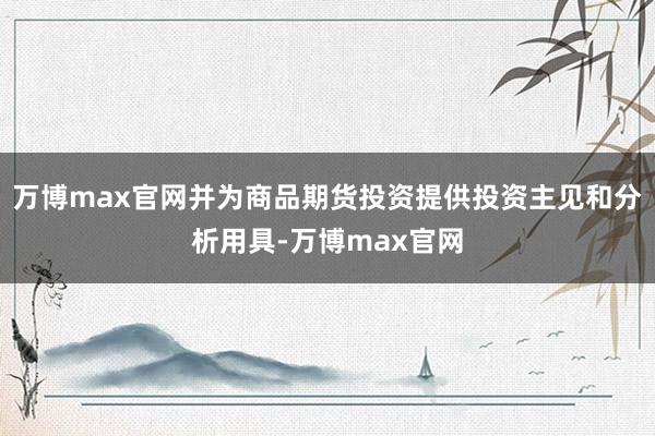 万博max官网并为商品期货投资提供投资主见和分析用具-万博max官网