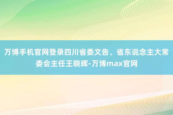 万博手机官网登录四川省委文告、省东说念主大常委会主任王晓晖-万博max官网