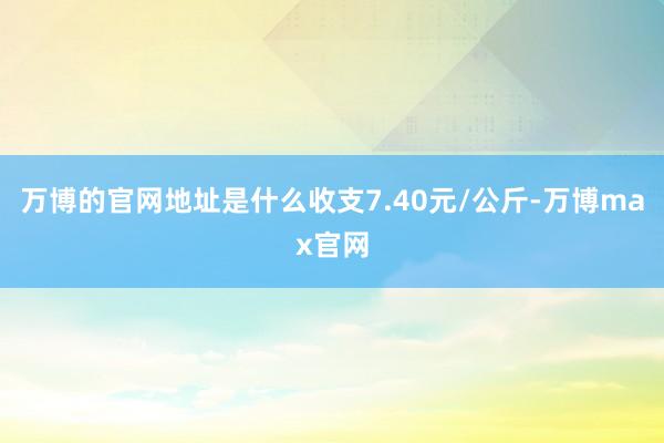 万博的官网地址是什么收支7.40元/公斤-万博max官网