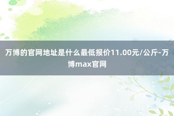 万博的官网地址是什么最低报价11.00元/公斤-万博max官网