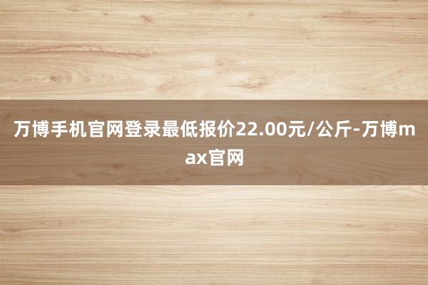 万博手机官网登录最低报价22.00元/公斤-万博max官网