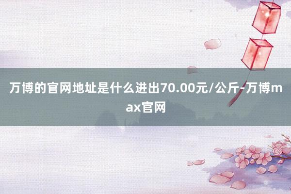 万博的官网地址是什么进出70.00元/公斤-万博max官网