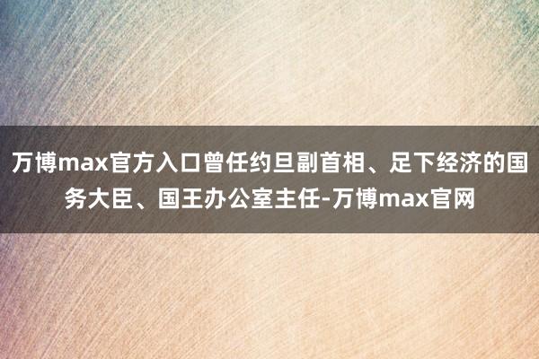 万博max官方入口曾任约旦副首相、足下经济的国务大臣、国王办公室主任-万博max官网