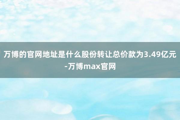 万博的官网地址是什么股份转让总价款为3.49亿元-万博max官网