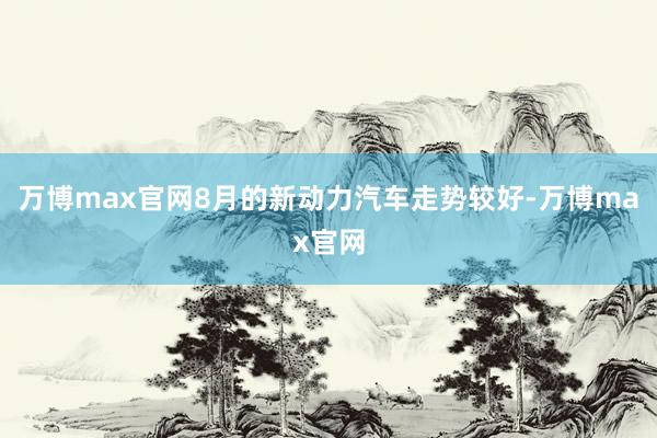 万博max官网8月的新动力汽车走势较好-万博max官网