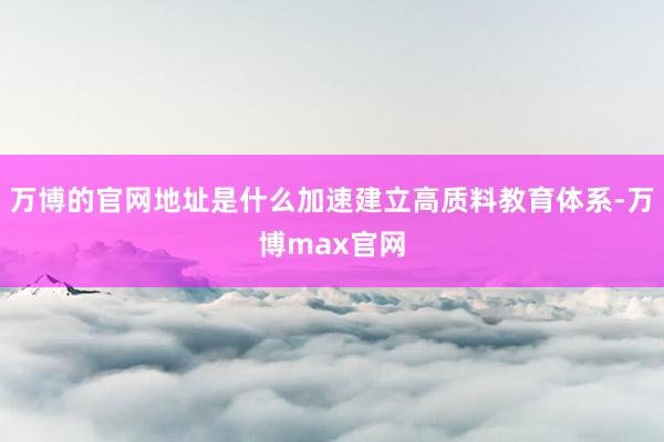 万博的官网地址是什么加速建立高质料教育体系-万博max官网