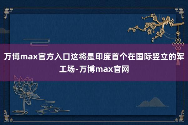 万博max官方入口这将是印度首个在国际竖立的军工场-万博max官网