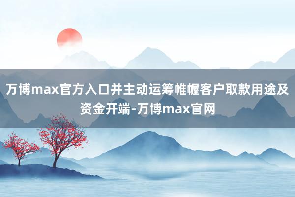 万博max官方入口并主动运筹帷幄客户取款用途及资金开端-万博max官网