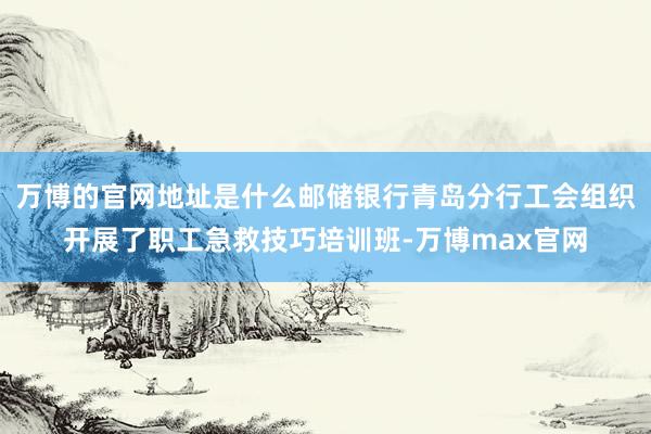 万博的官网地址是什么邮储银行青岛分行工会组织开展了职工急救技巧培训班-万博max官网