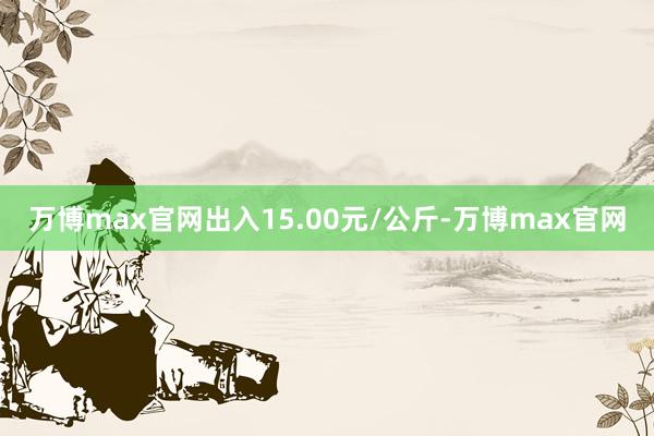 万博max官网出入15.00元/公斤-万博max官网