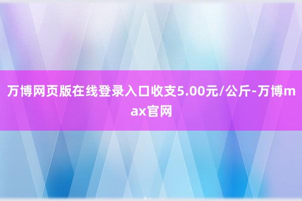 万博网页版在线登录入口收支5.00元/公斤-万博max官网