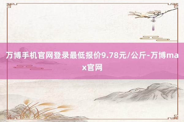 万博手机官网登录最低报价9.78元/公斤-万博max官网